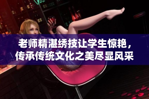老师精湛绣技让学生惊艳，传承传统文化之美尽显风采