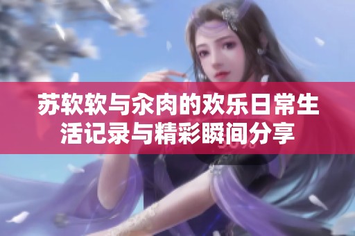 苏软软与汆肉的欢乐日常生活记录与精彩瞬间分享