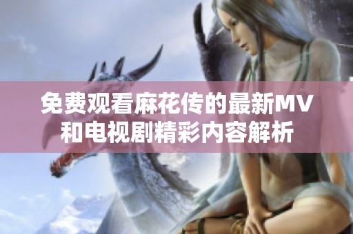 免费观看麻花传的最新MV和电视剧精彩内容解析