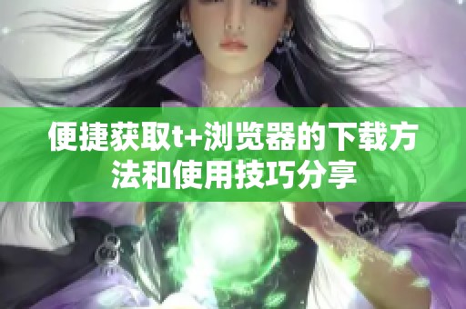 便捷获取t+浏览器的下载方法和使用技巧分享