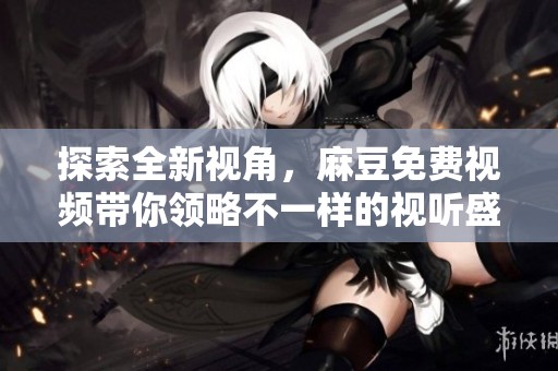 探索全新视角，麻豆免费视频带你领略不一样的视听盛宴