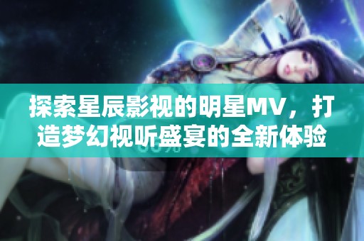 探索星辰影视的明星MV，打造梦幻视听盛宴的全新体验