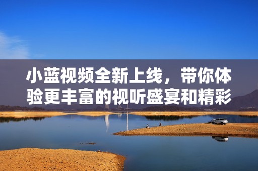 小蓝视频全新上线，带你体验更丰富的视听盛宴和精彩内容
