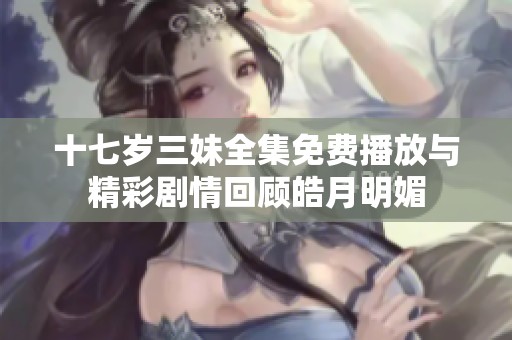 十七岁三妹全集免费播放与精彩剧情回顾皓月明媚