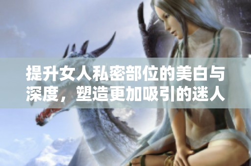 提升女人私密部位的美白与深度，塑造更加吸引的迷人魅力