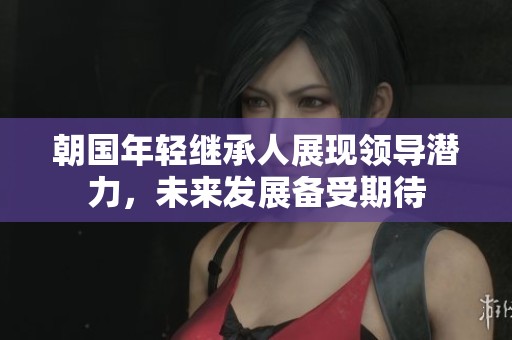 朝国年轻继承人展现领导潜力，未来发展备受期待