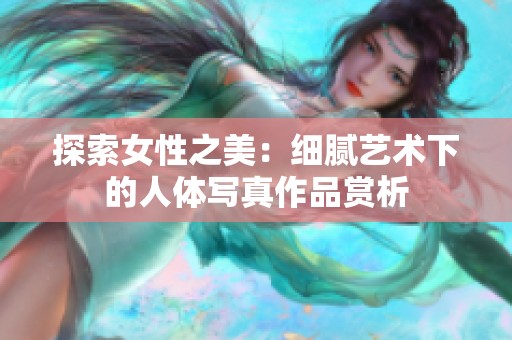 探索女性之美：细腻艺术下的人体写真作品赏析