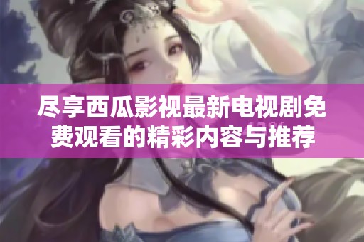 尽享西瓜影视最新电视剧免费观看的精彩内容与推荐