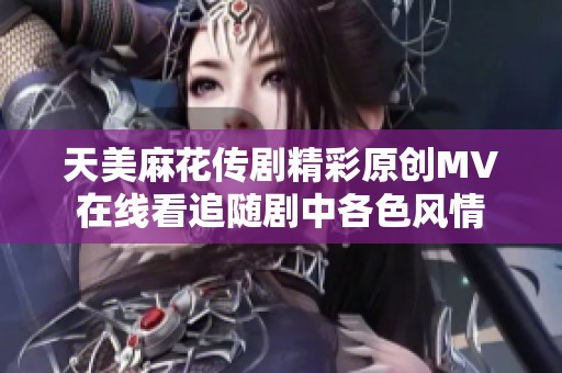天美麻花传剧精彩原创MV在线看追随剧中各色风情