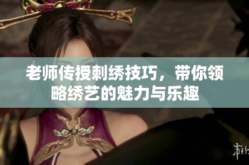 老师传授刺绣技巧，带你领略绣艺的魅力与乐趣