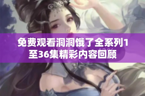 免费观看洞洞饿了全系列1至36集精彩内容回顾