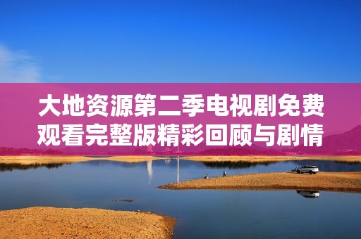 大地资源第二季电视剧免费观看完整版精彩回顾与剧情分析