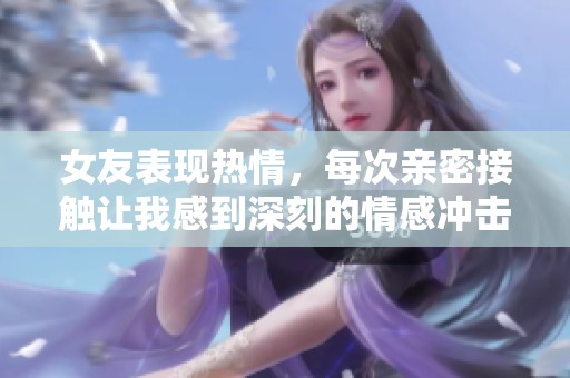 女友表现热情，每次亲密接触让我感到深刻的情感冲击