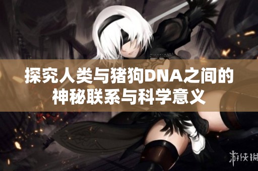 探究人类与猪狗DNA之间的神秘联系与科学意义