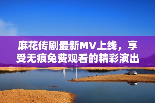麻花传剧最新MV上线，享受无痕免费观看的精彩演出瞬间