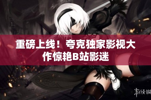 重磅上线！夸克独家影视大作惊艳B站影迷