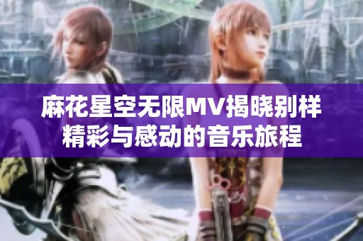 麻花星空无限MV揭晓别样精彩与感动的音乐旅程
