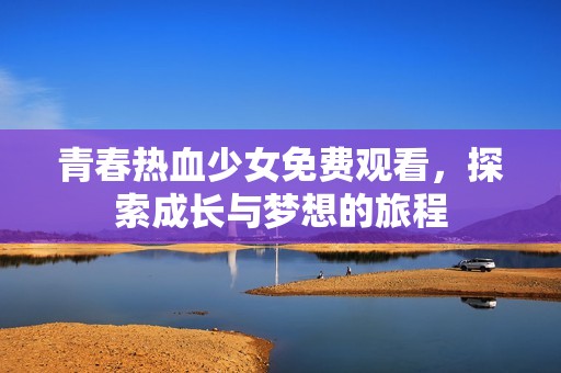 青春热血少女免费观看，探索成长与梦想的旅程