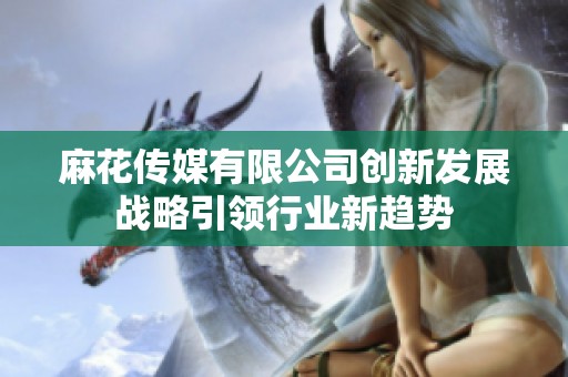 麻花传媒有限公司创新发展战略引领行业新趋势