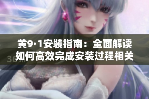 黄9·1安装指南：全面解读如何高效完成安装过程相关步骤
