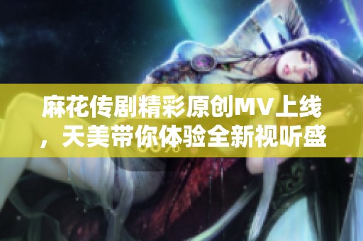 麻花传剧精彩原创MV上线，天美带你体验全新视听盛宴