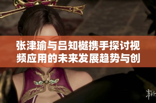 张津瑜与吕知樾携手探讨视频应用的未来发展趋势与创新方向
