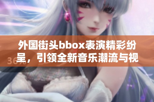 外国街头bbox表演精彩纷呈，引领全新音乐潮流与视觉盛宴