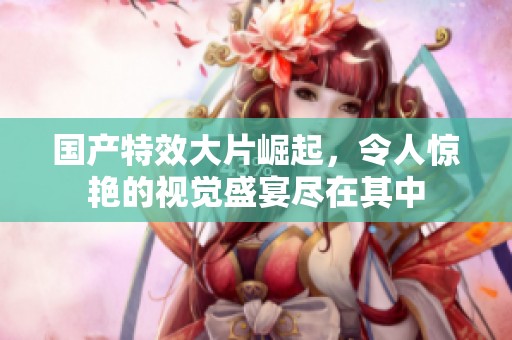 国产特效大片崛起，令人惊艳的视觉盛宴尽在其中