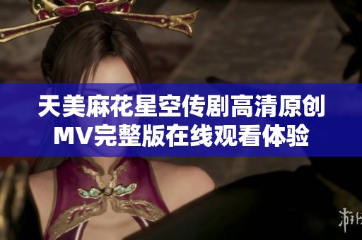 天美麻花星空传剧高清原创MV完整版在线观看体验