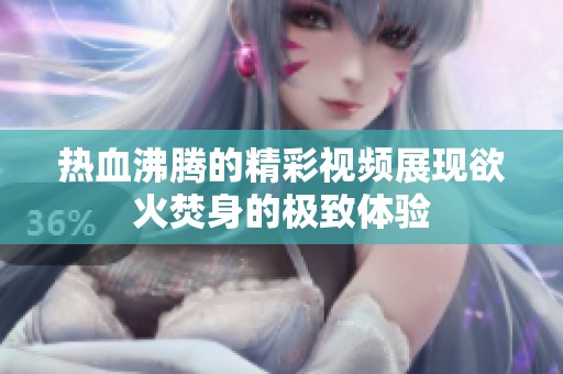热血沸腾的精彩视频展现欲火焚身的极致体验