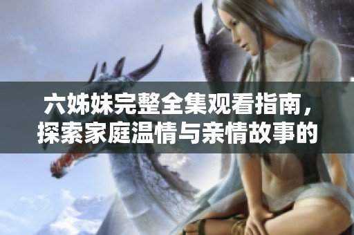 六姊妹完整全集观看指南，探索家庭温情与亲情故事的精彩对话