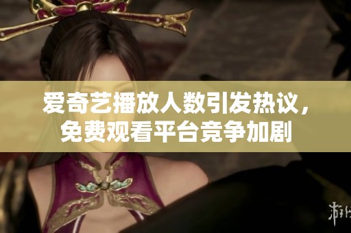 爱奇艺播放人数引发热议，免费观看平台竞争加剧
