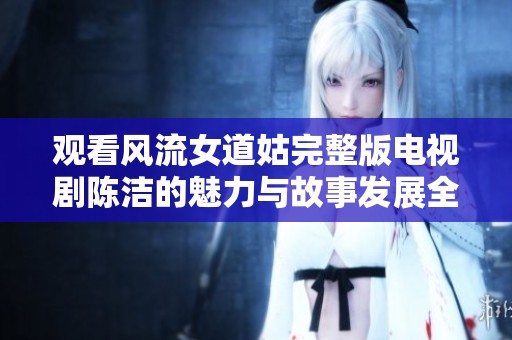 观看风流女道姑完整版电视剧陈洁的魅力与故事发展全过程