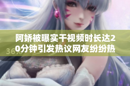 阿娇被曝实干视频时长达20分钟引发热议网友纷纷热评