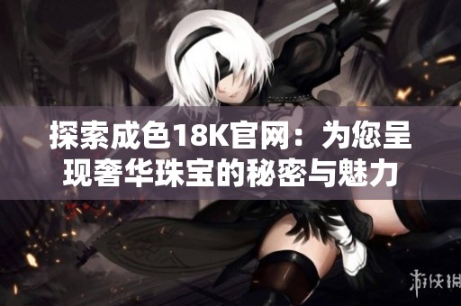 探索成色18K官网：为您呈现奢华珠宝的秘密与魅力