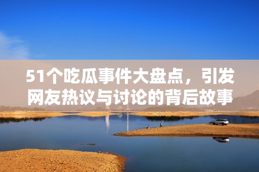 51个吃瓜事件大盘点，引发网友热议与讨论的背后故事