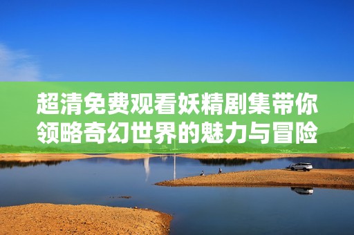 超清免费观看妖精剧集带你领略奇幻世界的魅力与冒险