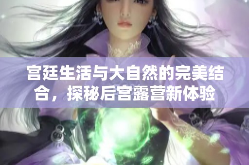 宫廷生活与大自然的完美结合，探秘后宫露营新体验