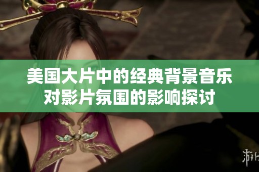 美国大片中的经典背景音乐对影片氛围的影响探讨