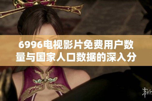 6996电视影片免费用户数量与国家人口数据的深入分析与对比