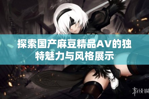探索国产麻豆精品AV的独特魅力与风格展示