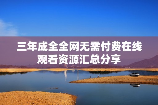 三年成全全网无需付费在线观看资源汇总分享
