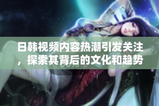 日韩视频内容热潮引发关注，探索其背后的文化和趋势