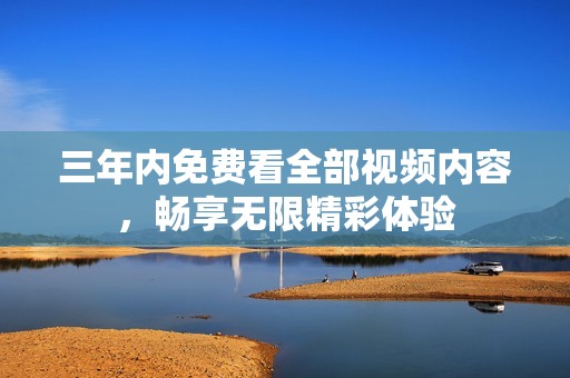 三年内免费看全部视频内容，畅享无限精彩体验