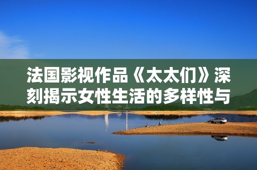 法国影视作品《太太们》深刻揭示女性生活的多样性与挑战