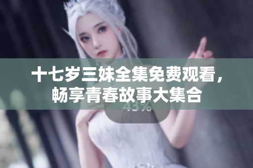 十七岁三妹全集免费观看，畅享青春故事大集合