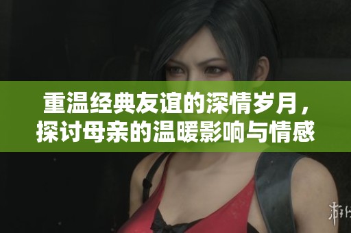 重温经典友谊的深情岁月，探讨母亲的温暖影响与情感纽带