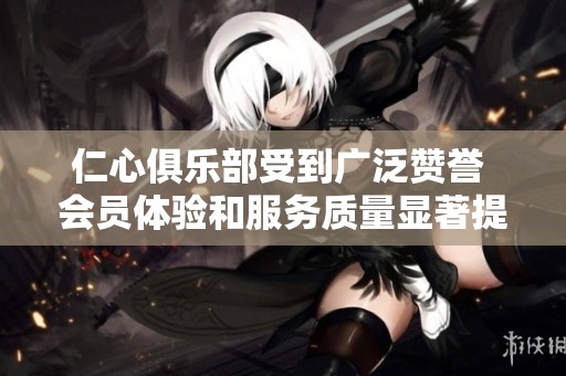 仁心俱乐部受到广泛赞誉 会员体验和服务质量显著提升