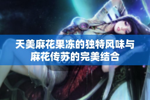 天美麻花果冻的独特风味与麻花传苏的完美结合