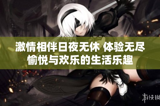 激情相伴日夜无休 体验无尽愉悦与欢乐的生活乐趣
